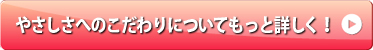 やさしさへのこだわりについてもっと詳しく！
