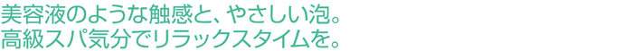 美容液のような触感と、やさしい泡。高級スパ気分でリラックスタイムを。