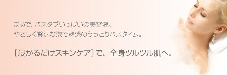 まるで、バスタブいっぱいの美容液。やさしく贅沢な泡で魅惑のうっとりバスタイム。［浸かるだけスキンケア］で、全身ツルツル肌へ。